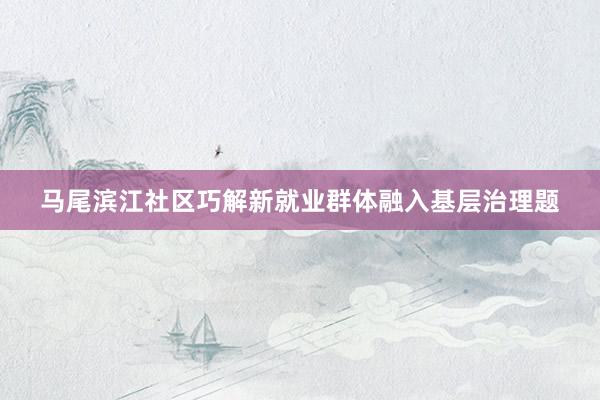 马尾滨江社区巧解新就业群体融入基层治理题