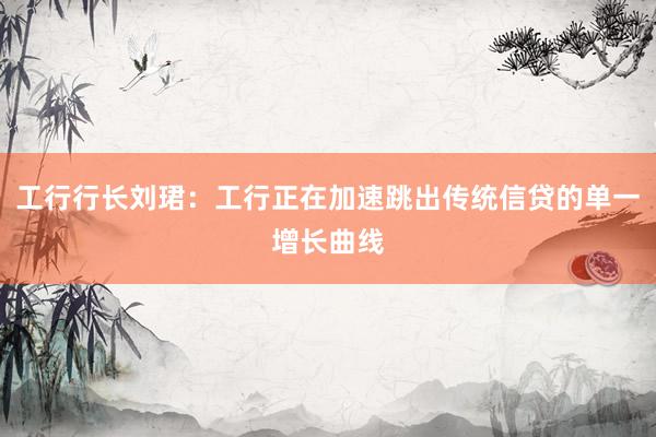 工行行长刘珺：工行正在加速跳出传统信贷的单一增长曲线