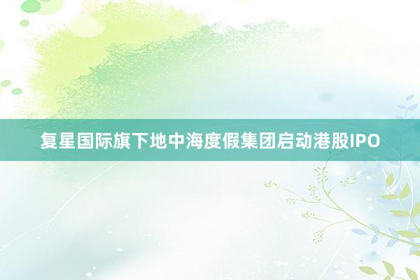 复星国际旗下地中海度假集团启动港股IPO