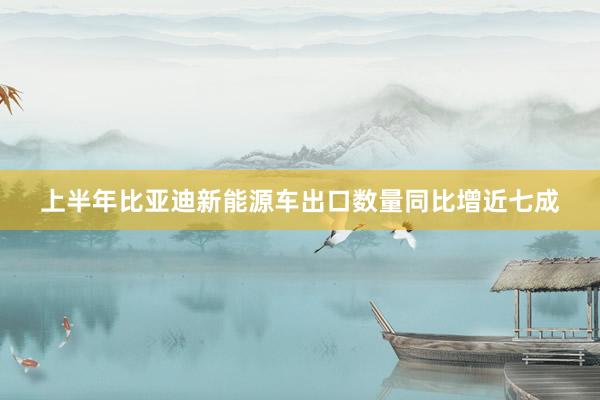 上半年比亚迪新能源车出口数量同比增近七成
