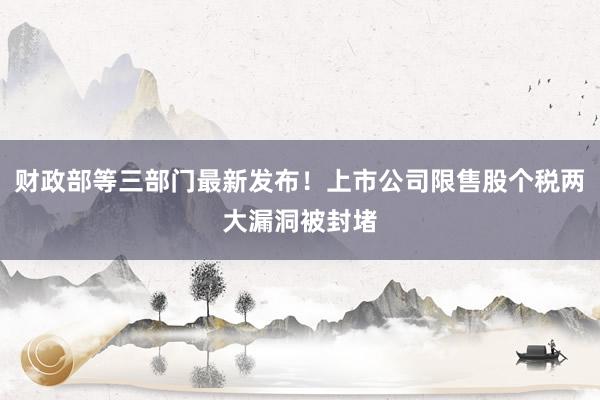财政部等三部门最新发布！上市公司限售股个税两大漏洞被封堵