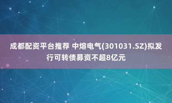 成都配资平台推荐 中熔电气(301031.SZ)拟发行可转债募资不超8亿元