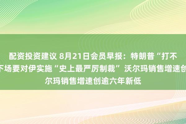 配资投资建议 8月21日会员早报：特朗普“打不过”美财长下场要对伊实施“史上最严厉制裁” 沃尔玛销售增速创逾六年新低
