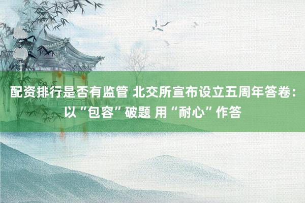 配资排行是否有监管 北交所宣布设立五周年答卷：以“包容”破题 用“耐心”作答