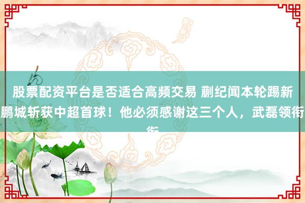 股票配资平台是否适合高频交易 蒯纪闻本轮踢新鹏城斩获中超首球！他必须感谢这三个人，武磊领衔