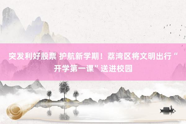 突发利好股票 护航新学期！荔湾区将文明出行“开学第一课”送进校园