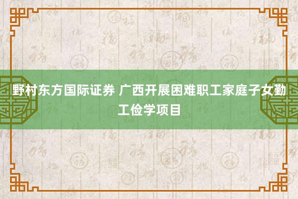 野村东方国际证券 广西开展困难职工家庭子女勤工俭学项目