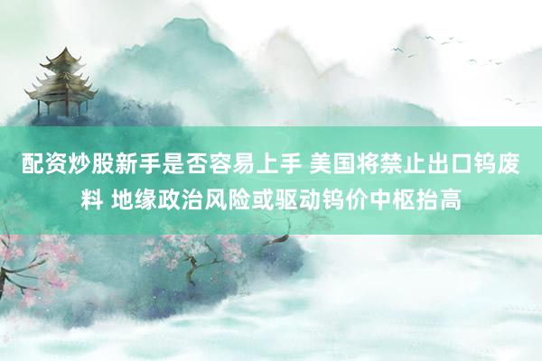 配资炒股新手是否容易上手 美国将禁止出口钨废料 地缘政治风险或驱动钨价中枢抬高