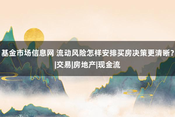 基金市场信息网 流动风险怎样安排买房决策更清晰?|交易|房地产|现金流
