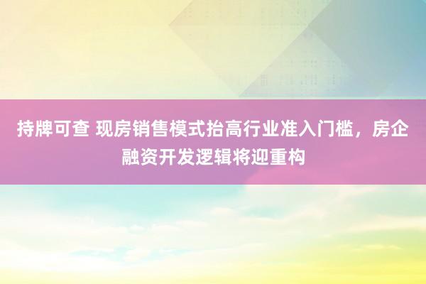 持牌可查 现房销售模式抬高行业准入门槛，房企融资开发逻辑将迎重构