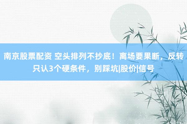 南京股票配资 空头排列不抄底！离场要果断，反转只认3个硬条件，别踩坑|股价|信号