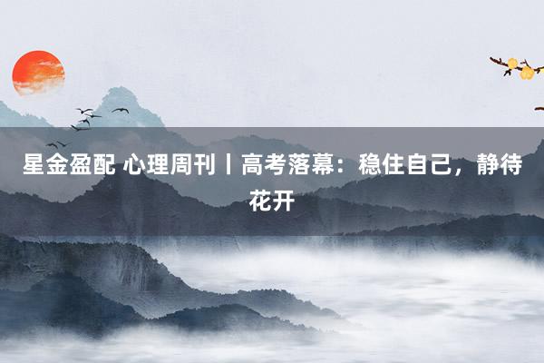 星金盈配 心理周刊丨高考落幕：稳住自己，静待花开
