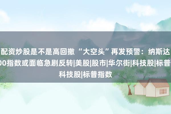 配资炒股是不是高回撤 “大空头”再发预警：纳斯达克100指数或面临急剧反转|美股|股市|华尔街|科技股|标普指数