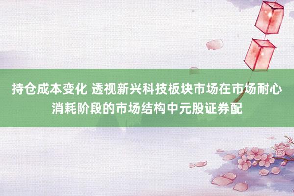 持仓成本变化 透视新兴科技板块市场在市场耐心消耗阶段的市场结构中元股证券配