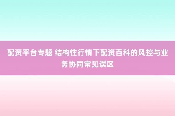 配资平台专题 结构性行情下配资百科的风控与业务协同常见误区