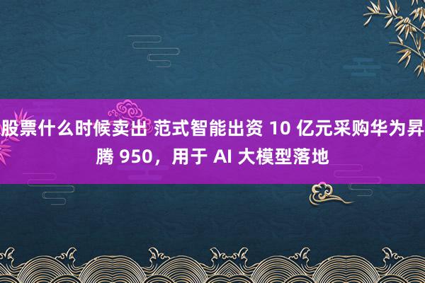 股票什么时候卖出 范式智能出资 10 亿元采购华为昇腾 950，用于 AI 大模型落地