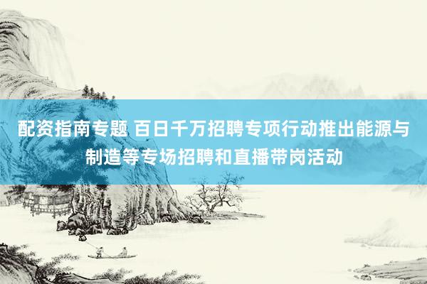 配资指南专题 百日千万招聘专项行动推出能源与制造等专场招聘和直播带岗活动