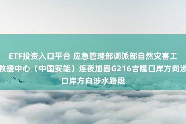 ETF投资入口平台 应急管理部调派部自然灾害工程应急救援中心（中国安能）连夜加固G216吉隆口岸方向涉水路段