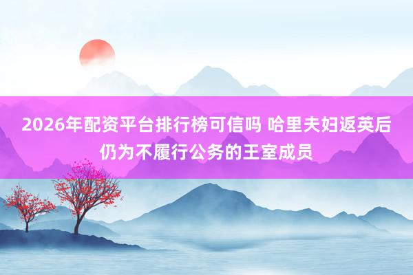2026年配资平台排行榜可信吗 哈里夫妇返英后仍为不履行公务的王室成员