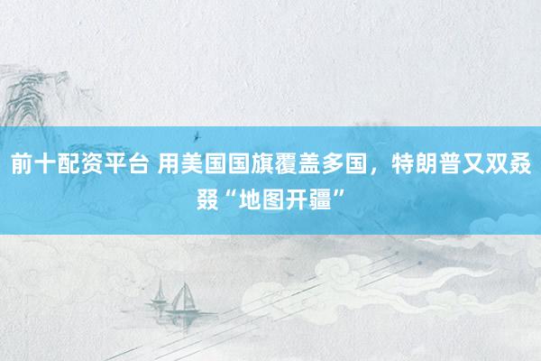 前十配资平台 用美国国旗覆盖多国,特朗普又双叒叕“地图开疆”