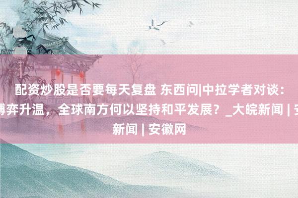 配资炒股是否要每天复盘 东西问|中拉学者对谈：地缘博弈升温，全球南方何以坚持和平发展？_大皖新闻 | 安徽网