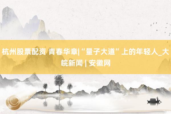 杭州股票配资 青春华章|“量子大道”上的年轻人_大皖新闻 | 安徽网