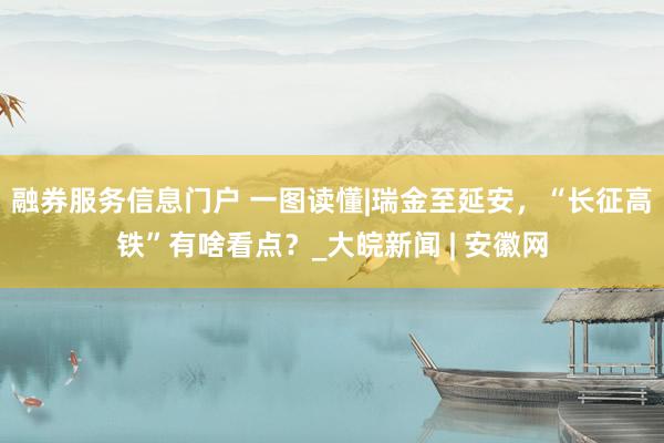 融券服务信息门户 一图读懂|瑞金至延安，“长征高铁”有啥看点？_大皖新闻 | 安徽网