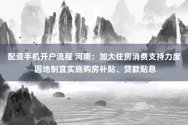 配资手机开户流程 河南：加大住房消费支持力度 因地制宜实施购房补贴、贷款贴息