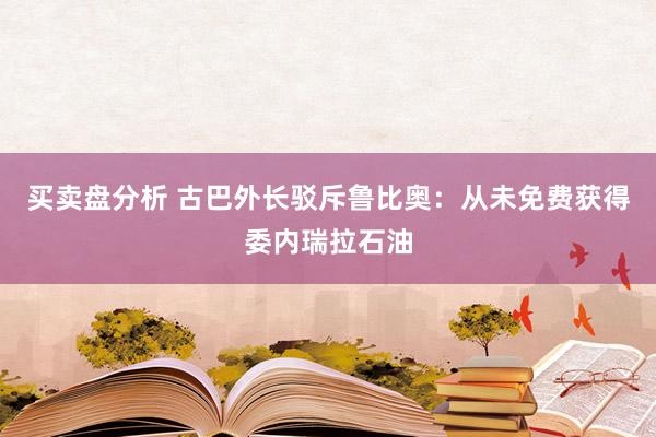 买卖盘分析 古巴外长驳斥鲁比奥：从未免费获得委内瑞拉石油
