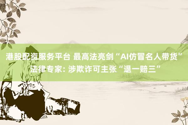 港股配资服务平台 最高法亮剑“AI仿冒名人带货” 法律专家: 涉欺诈可主张“退一赔三”