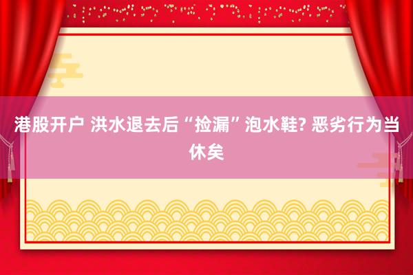 港股开户 洪水退去后“捡漏”泡水鞋? 恶劣行为当休矣
