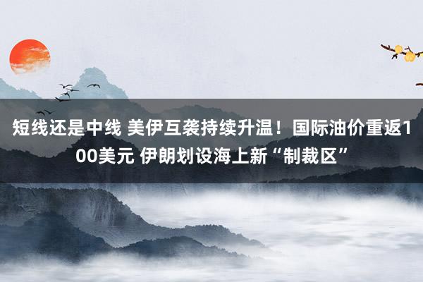 短线还是中线 美伊互袭持续升温！国际油价重返100美元 伊朗划设海上新“制裁区”