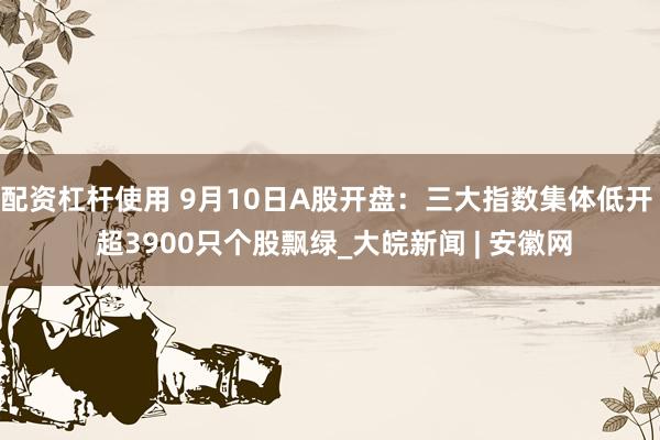 配资杠杆使用 9月10日A股开盘：三大指数集体低开  超3900只个股飘绿_大皖新闻 | 安徽网