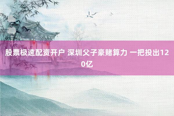 股票极速配资开户 深圳父子豪赌算力 一把投出120亿