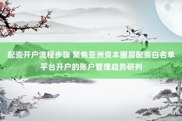 配资开户流程步骤 聚焦亚洲资本圈层配资白名单平台开户的账户管理趋势研判
