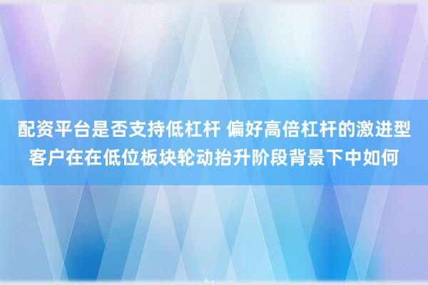 配资平台是否支持低杠杆 偏好高倍杠杆的激进型客户在在低位板块轮动抬升阶段背景下中如何