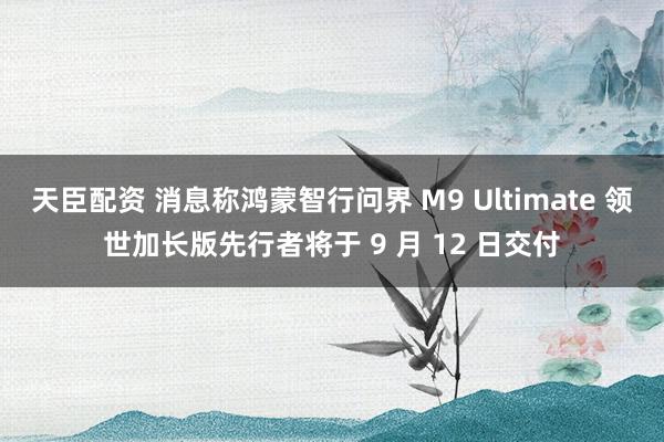 天臣配资 消息称鸿蒙智行问界 M9 Ultimate 领世加长版先行者将于 9 月 12 日交付