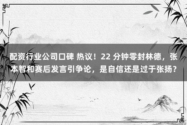 配资行业公司口碑 热议！22 分钟零封林德，张本智和赛后发言引争论，是自信还是过于张扬？