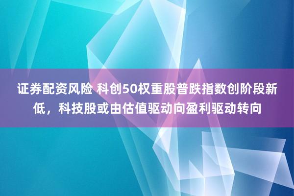 证券配资风险 科创50权重股普跌指数创阶段新低，科技股或由估值驱动向盈利驱动转向