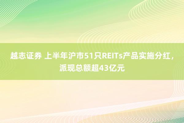越志证券 上半年沪市51只REITs产品实施分红，派现总额超43亿元