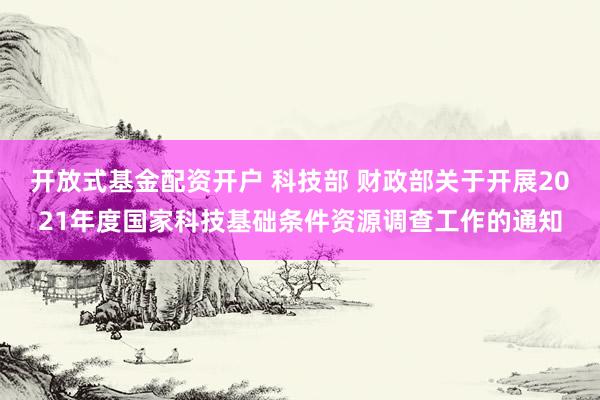 开放式基金配资开户 科技部 财政部关于开展2021年度国家科技基础条件资源调查工作的通知