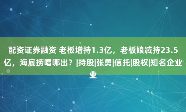 配资证券融资 老板增持1.3亿，老板娘减持23.5亿，海底捞唱哪出？|持股|张勇|信托|股权|知名企业