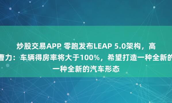炒股交易APP 零跑发布LEAP 5.0架构，高级副总裁曹力：车辆得房率将大于100%，希望打造一种全新的汽车形态