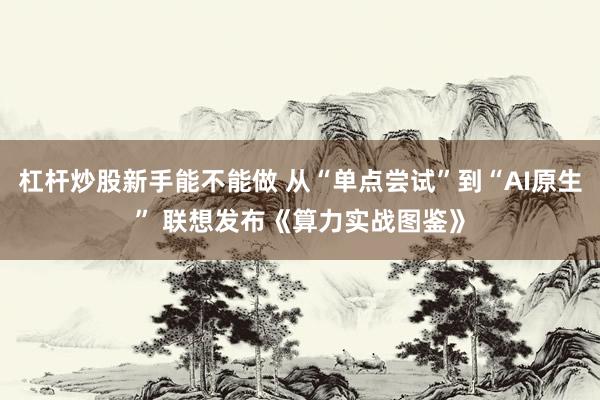 杠杆炒股新手能不能做 从“单点尝试”到“AI原生” 联想发布《算力实战图鉴》