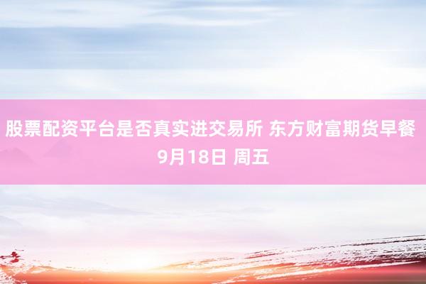 股票配资平台是否真实进交易所 东方财富期货早餐 9月18日 周五