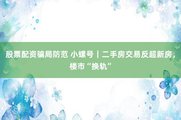 股票配资骗局防范 小螺号｜二手房交易反超新房，楼市“换轨”