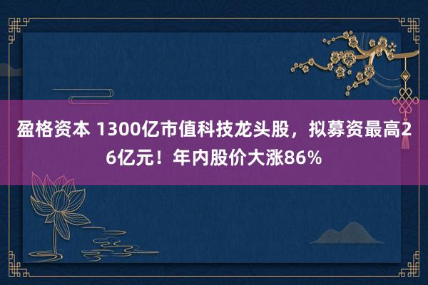 盈格资本 1300亿市值科技龙头股，拟募资最高26亿元！年内股价大涨86%