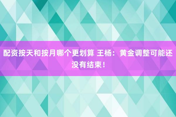 配资按天和按月哪个更划算 王杨：黄金调整可能还没有结束！