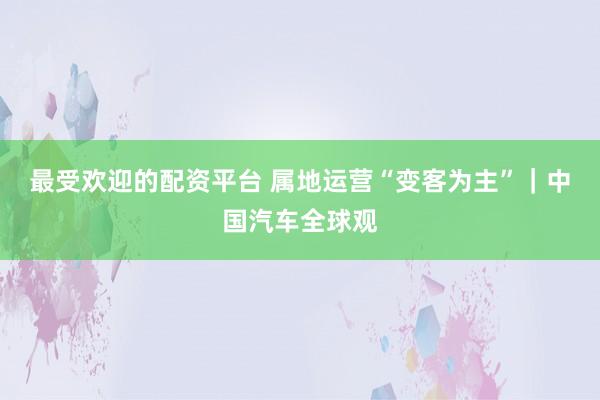 最受欢迎的配资平台 属地运营“变客为主”｜中国汽车全球观