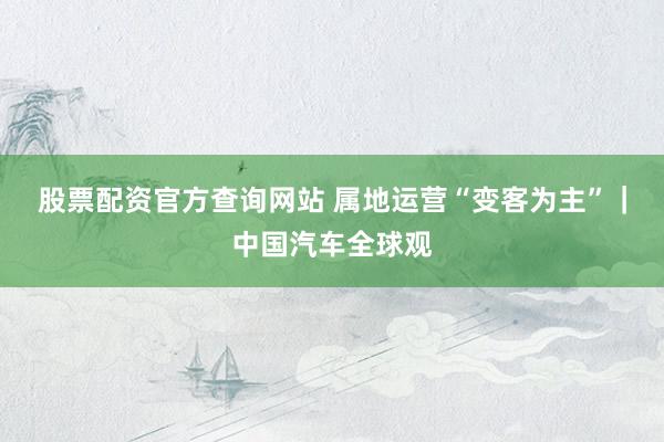 股票配资官方查询网站 属地运营“变客为主”｜中国汽车全球观